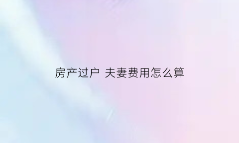 房产过户夫妻费用怎么算(房产过户夫妻之间用交税吗)